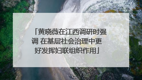 黄晓薇在江西调研时强调 在基层社会治理中更好发挥妇联组织作用