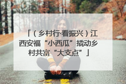 （乡村行·看振兴）江西安福“小西瓜”撬动乡村共富“大支点”