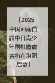 2025中国河南首届中日青少年围棋邀请赛将在洛阳启幕
