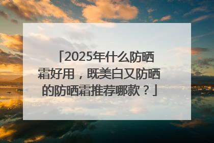 2025年什么防晒霜好用，既美白又防晒的防晒霜推荐哪款？