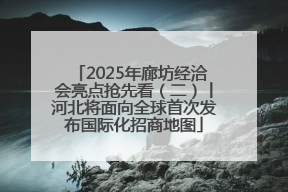 2025年廊坊经洽会亮点抢先看（二）丨河北将面向全球首次发布国际化招商地图