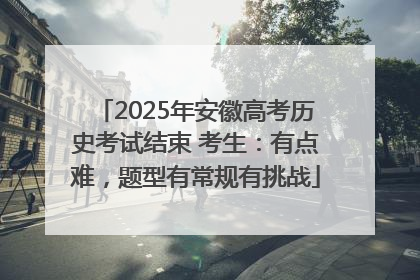 2025年安徽高考历史考试结束 考生：有点难，题型有常规有挑战