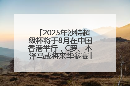 2025年沙特超级杯将于8月在中国香港举行，C罗、本泽马或将来华参赛