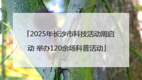 2025年长沙市科技活动周启动 举办120余场科普活动