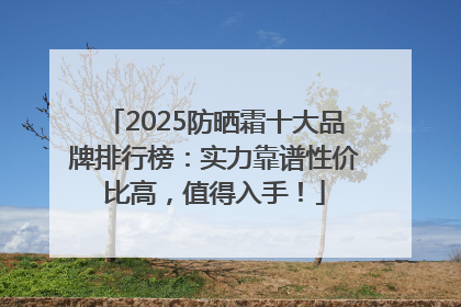 2025防晒霜十大品牌排行榜：实力靠谱性价比高，值得入手！