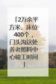 2万余平方米、床位400个，门头沟这处养老照料中心竣工时间