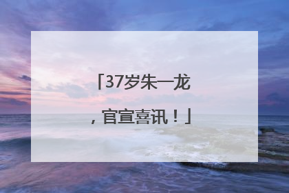 37岁朱一龙，官宣喜讯！