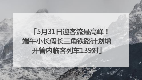 5月31日迎客流最高峰！端午小长假长三角铁路计划增开管内临客列车139对