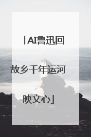 AI鲁迅回故乡千年运河映文心