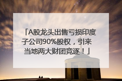 A股龙头出售亏损印度子公司90%股权，引来当地两大财团竞逐！